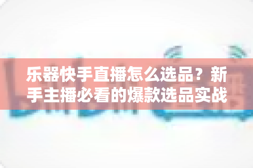 乐器快手直播怎么选品?新手主播必看的爆款选品实战指南 乐器快手直播怎么选品?新手主播必看的爆款选品实战指南