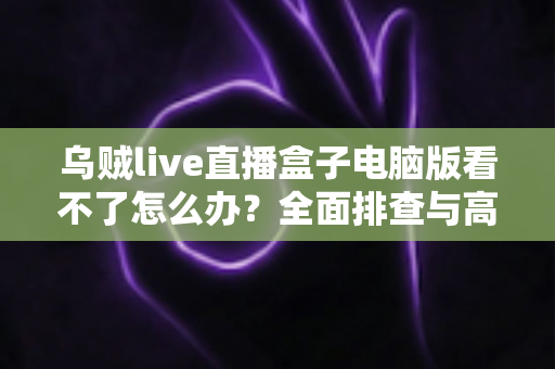 乌贼live直播盒子电脑版看不了怎么办?全面排查与高效解决指南 乌贼live直播盒子电脑版看不了怎么办?全面排查与高效解决指南