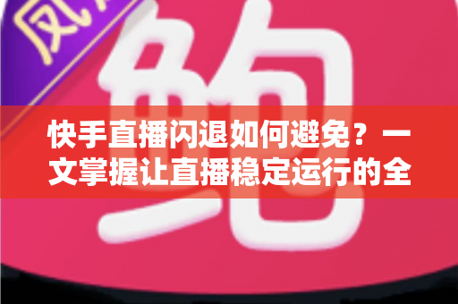 快手直播闪退如何避免？一文掌握让直播稳定运行的全套实用方案