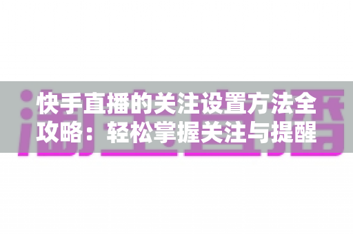 快手直播的关注设置方法全攻略：轻松掌握关注与提醒设置技巧，不错过任何精彩直播