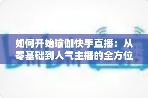 如何开始瑜伽快手直播:从零基础到人气主播的全方位实战指南 如何开始瑜伽快手直播:从零基础到人气主播的全方位实战指南