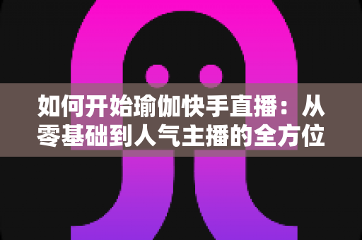 如何开始瑜伽快手直播:从零基础到人气主播的全方位实战指南 如何开始瑜伽快手直播:从零基础到人气主播的全方位实战指南