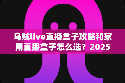 乌贼live直播盒子攻略和家用直播盒子怎么选?2025年最全选购与实用指南 乌贼live直播盒子攻略和家用直播盒子怎么选?2025年最全选购与实用指南