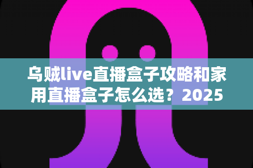 乌贼live直播盒子攻略和家用直播盒子怎么选?2025年最全选购与实用指南 乌贼live直播盒子攻略和家用直播盒子怎么选?2025年最全选购与实用指南