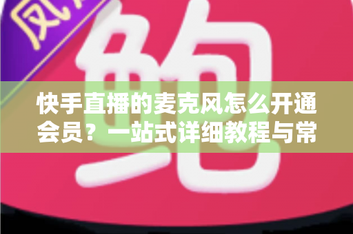快手直播的麦克风怎么开通会员?一站式详细教程与常见问题全解析 快手直播的麦克风怎么开通会员?一站式详细教程与常见问题全解析