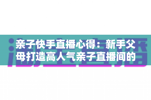 亲子快手直播心得：新手父母打造高人气亲子直播间的全流程实战指南