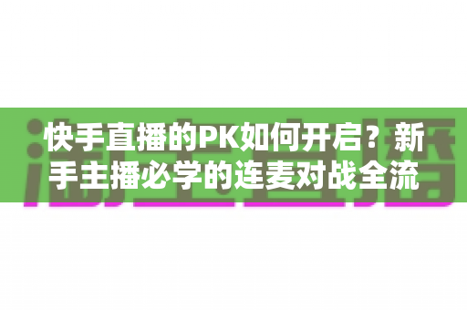 快手直播的PK如何开启?新手主播必学的连麦对战全流程教程与涨粉秘籍 快手直播的PK如何开启?新手主播必学的连麦对战全流程教程与涨粉秘籍
