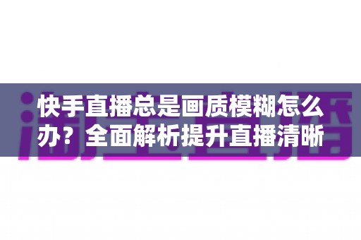 快手直播总是画质模糊怎么办?全面解析提升直播清晰度的实用技巧与优化指南 快手直播总是画质模糊怎么办?全面解析提升直播清晰度的实用技巧与优化指南