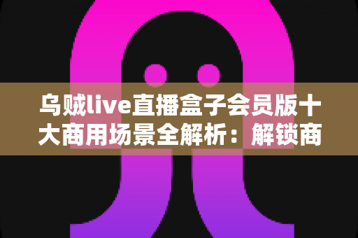 乌贼live直播盒子会员版十大商用场景全解析：解锁商用直播变现新路径