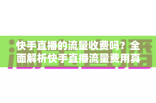 快手直播的流量收费吗？全面解析快手直播流量费用真相与省钱实用指南