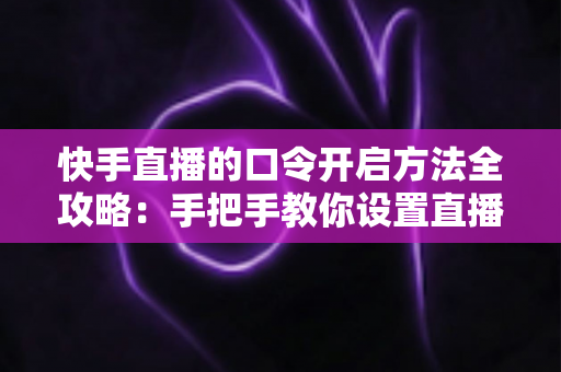 快手直播的口令开启方法全攻略：手把手教你设置直播间口令，隐私开播更安心
