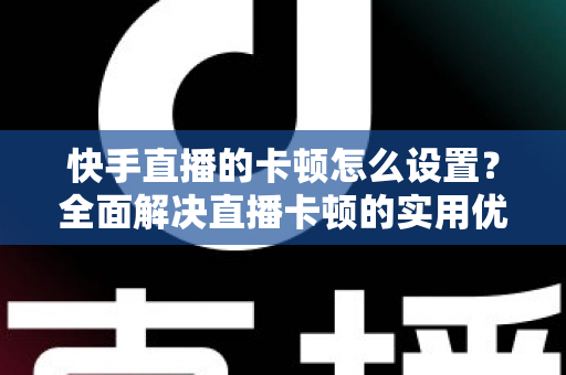 快手直播的卡顿怎么设置?全面解决直播卡顿的实用优化指南 快手直播的卡顿怎么设置?全面解决直播卡顿的实用优化指南