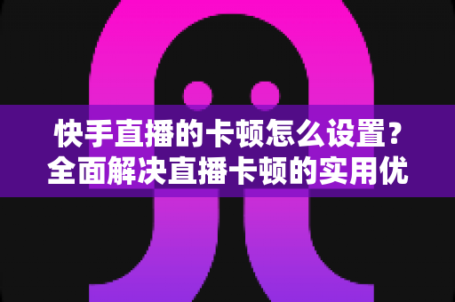快手直播的卡顿怎么设置?全面解决直播卡顿的实用优化指南 快手直播的卡顿怎么设置?全面解决直播卡顿的实用优化指南