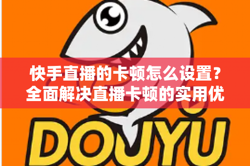 快手直播的卡顿怎么设置?全面解决直播卡顿的实用优化指南 快手直播的卡顿怎么设置?全面解决直播卡顿的实用优化指南