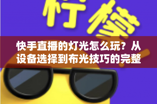 快手直播的灯光怎么玩?从设备选择到布光技巧的完整实战指南 快手直播的灯光怎么玩?从设备选择到布光技巧的完整实战指南