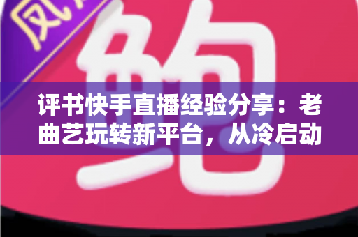 评书快手直播经验分享：老曲艺玩转新平台，从冷启动到人气书场的实战指南