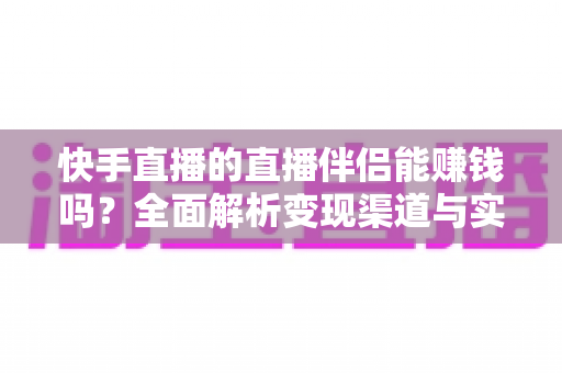 快手直播的直播伴侣能赚钱吗？全面解析变现渠道与实操指南