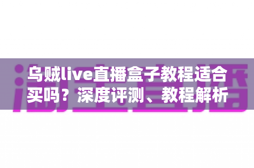 乌贼live直播盒子教程适合买吗？深度评测、教程解析与购买决策指南
