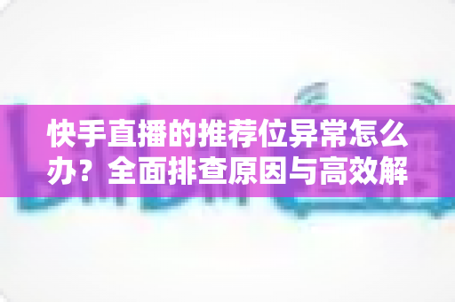 快手直播的推荐位异常怎么办?全面排查原因与高效解决方案指南 快手直播的推荐位异常怎么办?全面排查原因与高效解决方案指南