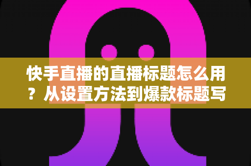 快手直播的直播标题怎么用？从设置方法到爆款标题写作技巧的全攻略
