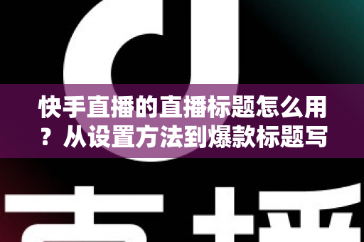 快手直播的直播标题怎么用？从设置方法到爆款标题写作技巧的全攻略