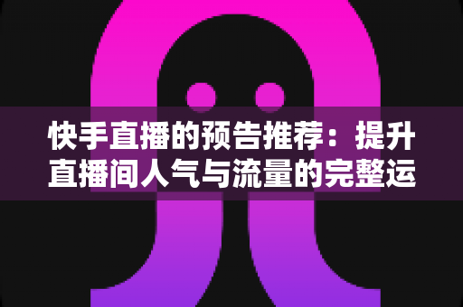 快手直播的预告推荐:提升直播间人气与流量的完整运营指南 快手直播的预告推荐:提升直播间人气与流量的完整运营指南