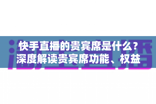 快手直播的贵宾席是什么？深度解读贵宾席功能、权益与使用全攻略