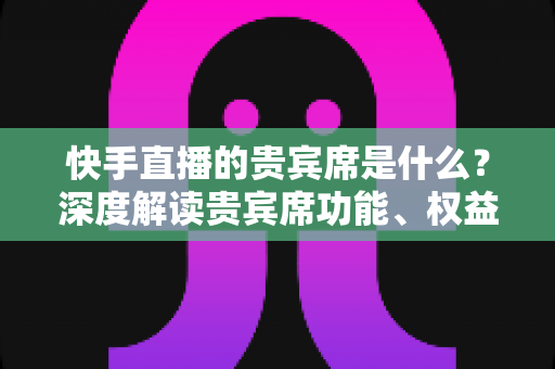 快手直播的贵宾席是什么？深度解读贵宾席功能、权益与使用全攻略