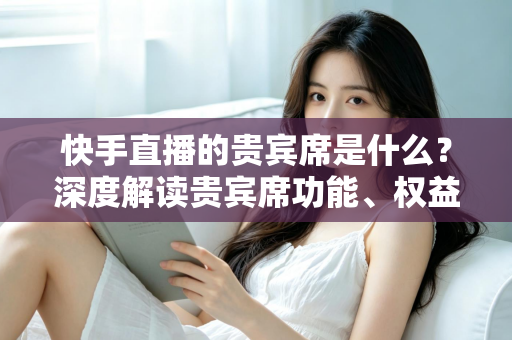 快手直播的贵宾席是什么？深度解读贵宾席功能、权益与使用全攻略