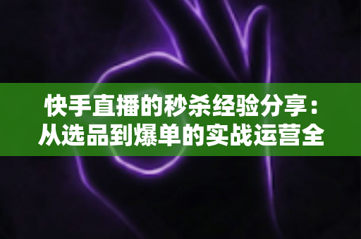 快手直播的秒杀经验分享：从选品到爆单的实战运营全攻略