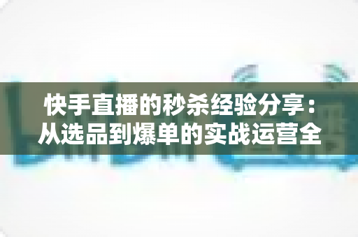 快手直播的秒杀经验分享：从选品到爆单的实战运营全攻略