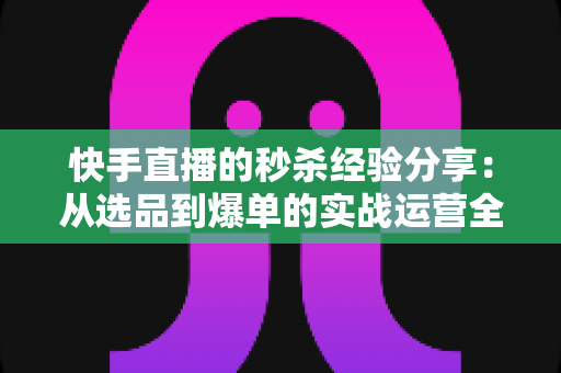 快手直播的秒杀经验分享：从选品到爆单的实战运营全攻略