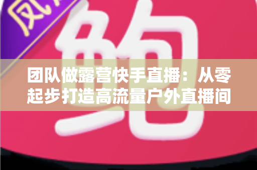 团队做露营快手直播：从零起步打造高流量户外直播间的实战指南