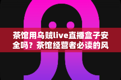 茶馆用乌贼live直播盒子安全吗?茶馆经营者必读的风险评估与安全使用全指南 茶馆用乌贼live直播盒子安全吗?茶馆经营者必读的风险评估与安全使用全指南