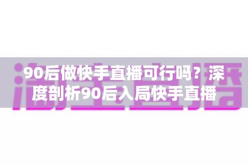 90后做快手直播可行吗？深度剖析90后入局快手直播的机遇、挑战与实战攻略