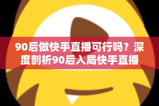 90后做快手直播可行吗？深度剖析90后入局快手直播的机遇、挑战与实战攻略