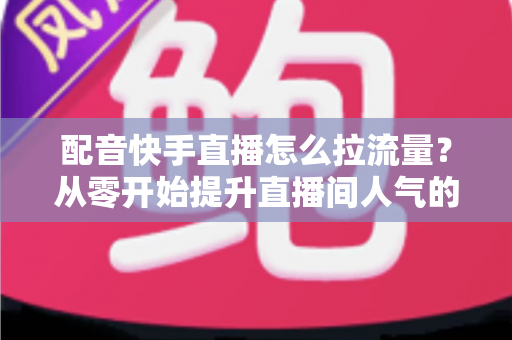 配音快手直播怎么拉流量？从零开始提升直播间人气的完整实战指南