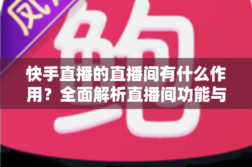 快手直播的直播间有什么作用?全面解析直播间功能与实用价值 快手直播的直播间有什么作用?全面解析直播间功能与实用价值