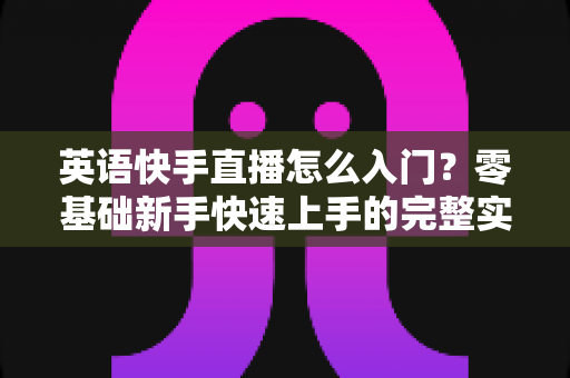 英语快手直播怎么入门？零基础新手快速上手的完整实战指南