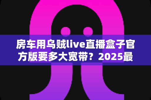 房车用乌贼live直播盒子官方版要多大宽带?2025最新带宽配置与直播稳定性全攻略 房车用乌贼live直播盒子官方版要多大宽带?2025最新带宽配置与直播稳定性全攻略