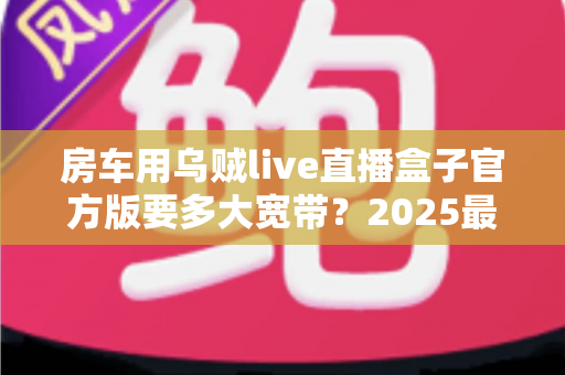 房车用乌贼live直播盒子官方版要多大宽带?2025最新带宽配置与直播稳定性全攻略 房车用乌贼live直播盒子官方版要多大宽带?2025最新带宽配置与直播稳定性全攻略