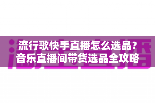流行歌快手直播怎么选品？音乐直播间带货选品全攻略与实战技巧