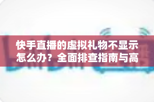 快手直播的虚拟礼物不显示怎么办？全面排查指南与高效解决方案大全