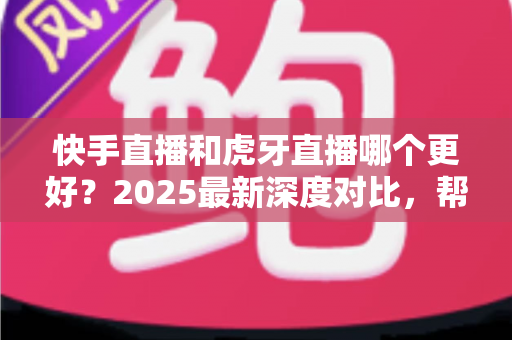 快手直播和虎牙直播哪个更好？2025最新深度对比，帮你选出最适合自己的直播平台