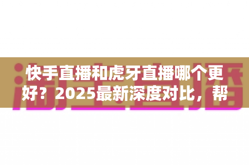 快手直播和虎牙直播哪个更好？2025最新深度对比，帮你选出最适合自己的直播平台