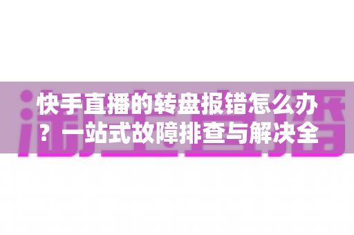 快手直播的转盘报错怎么办?一站式故障排查与解决全攻略 快手直播的转盘报错怎么办?一站式故障排查与解决全攻略