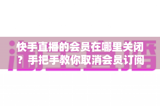 快手直播的会员在哪里关闭？手把手教你取消会员订阅与自动续费的完整指南