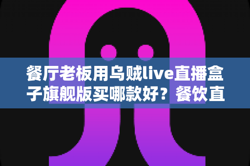 餐厅老板用乌贼live直播盒子旗舰版买哪款好?餐饮直播设备选购全攻略与避坑指南 餐厅老板用乌贼live直播盒子旗舰版买哪款好?餐饮直播设备选购全攻略与避坑指南