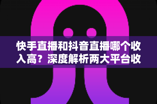 快手直播和抖音直播哪个收入高？深度解析两大平台收益差距与主播赚钱攻略
