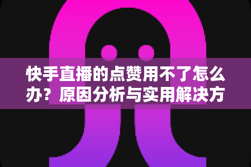 快手直播的点赞用不了怎么办?原因分析与实用解决方法全指南 快手直播的点赞用不了怎么办?原因分析与实用解决方法全指南
